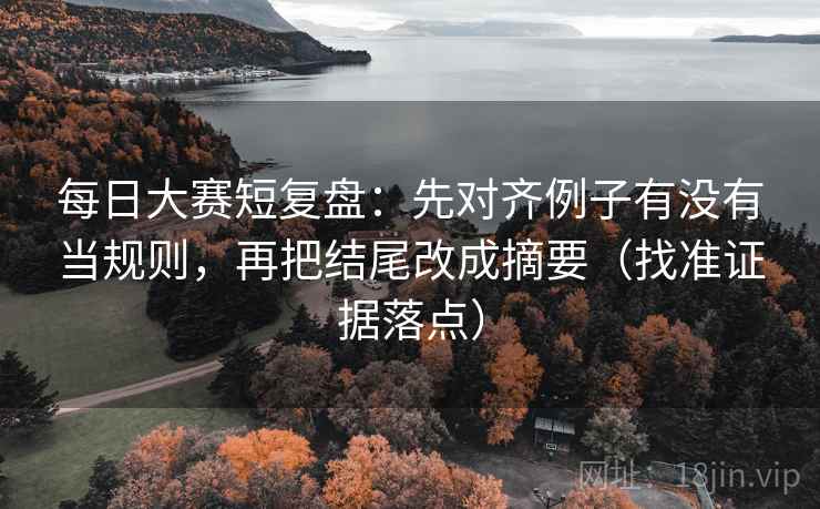 每日大赛短复盘：先对齐例子有没有当规则，再把结尾改成摘要（找准证据落点）