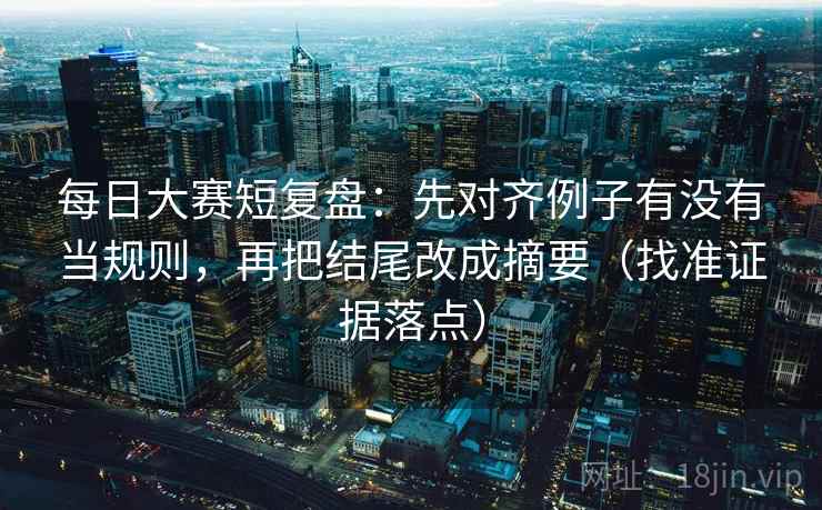 每日大赛短复盘：先对齐例子有没有当规则，再把结尾改成摘要（找准证据落点）