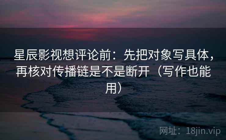 星辰影视想评论前：先把对象写具体，再核对传播链是不是断开（写作也能用）