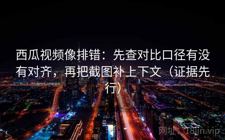 西瓜视频像排错：先查对比口径有没有对齐，再把截图补上下文（证据先行）