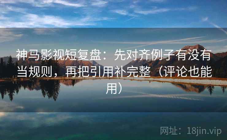神马影视短复盘：先对齐例子有没有当规则，再把引用补完整（评论也能用）