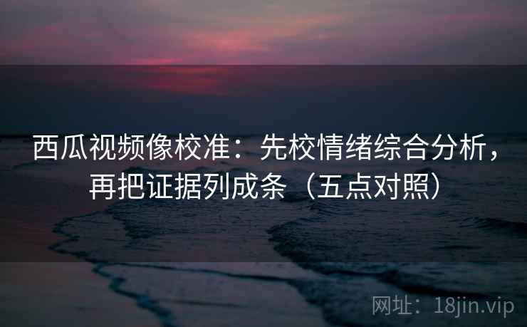 西瓜视频像校准:先校情绪综合分析,再把证据列成条(五点对照) 第2张 西瓜视频像校准:先校情绪综合分析,再把证据列成条(五点对照) 第2张