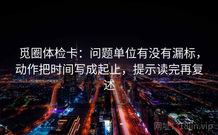 觅圈体检卡:问题单位有没有漏标,动作把时间写成起止,提示读完再复述 第1张 觅圈体检卡:问题单位有没有漏标,动作把时间写成起止,提示读完再复述 第1张