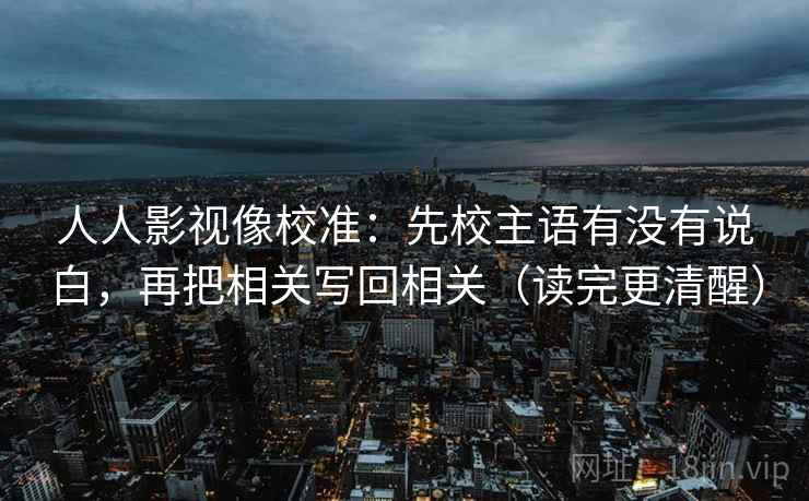 人人影视像校准：先校主语有没有说白，再把相关写回相关（读完更清醒）  第2张
