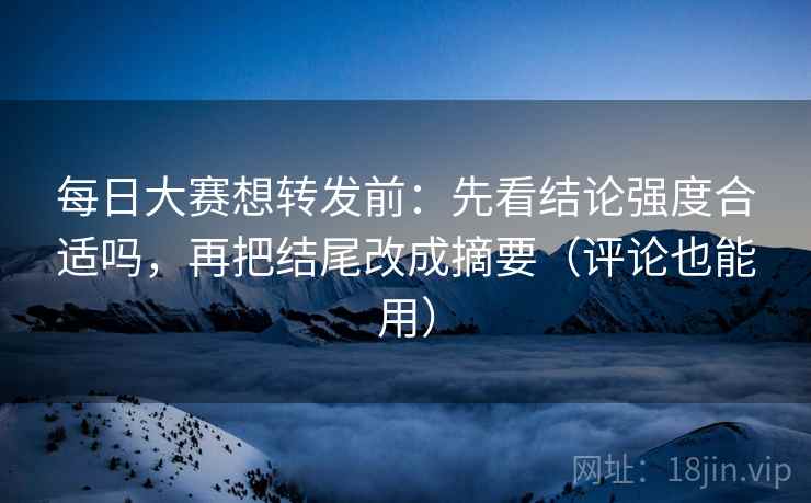 每日大赛想转发前：先看结论强度合适吗，再把结尾改成摘要（评论也能用）  第1张