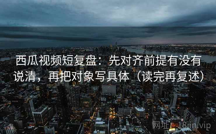 西瓜视频短复盘:先对齐前提有没有说清,再把对象写具体(读完再复述) 第2张 西瓜视频短复盘:先对齐前提有没有说清,再把对象写具体(读完再复述) 第2张
