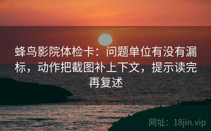 蜂鸟影院体检卡:问题单位有没有漏标,动作把截图补上下文,提示读完再复述 第2张 蜂鸟影院体检卡:问题单位有没有漏标,动作把截图补上下文,提示读完再复述 第2张