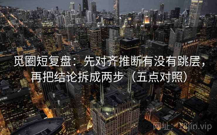 觅圈短复盘:先对齐推断有没有跳层,再把结论拆成两步(五点对照) 第1张 觅圈短复盘:先对齐推断有没有跳层,再把结论拆成两步(五点对照) 第1张