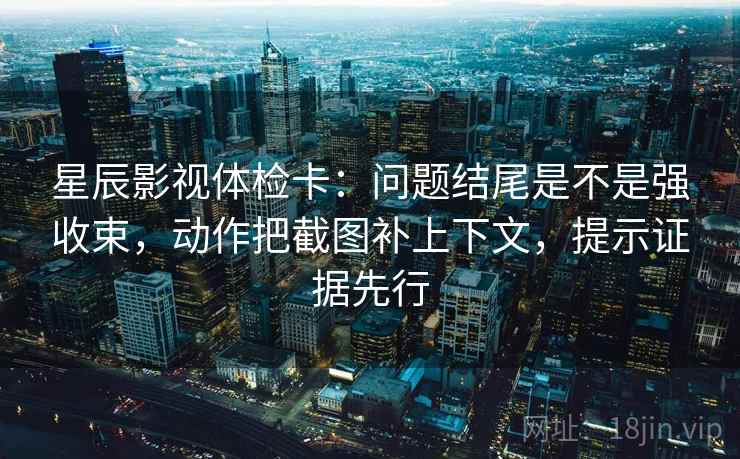 星辰影视体检卡：问题结尾是不是强收束，动作把截图补上下文，提示证据先行  第1张