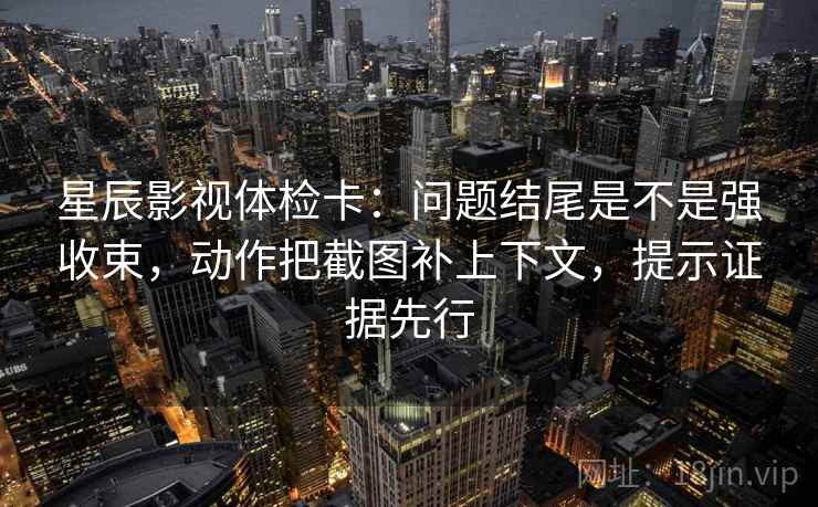星辰影视体检卡：问题结尾是不是强收束，动作把截图补上下文，提示证据先行  第2张