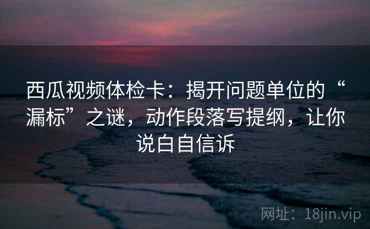 西瓜视频体检卡：揭开问题单位的“漏标”之谜，动作段落写提纲，让你说白自信诉