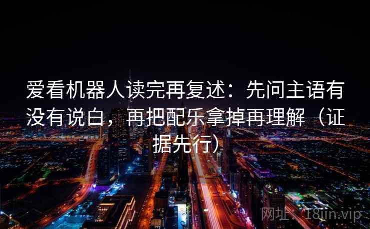 爱看机器人读完再复述：先问主语有没有说白，再把配乐拿掉再理解（证据先行）