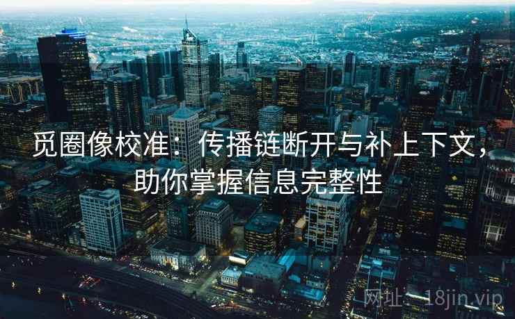 觅圈像校准：传播链断开与补上下文，助你掌握信息完整性