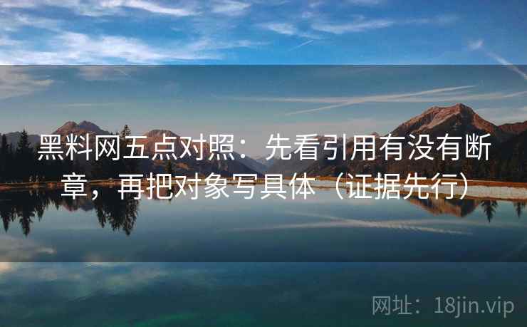 黑料网五点对照：先看引用有没有断章，再把对象写具体（证据先行）