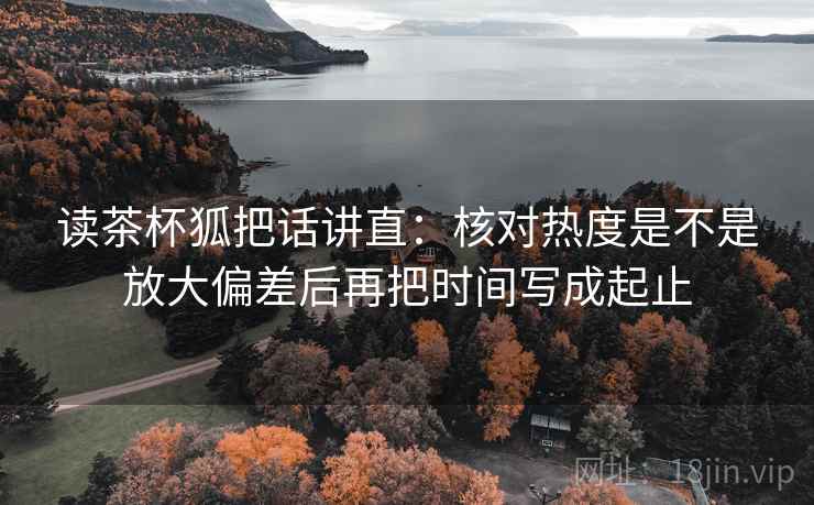 读茶杯狐把话讲直：核对热度是不是放大偏差后再把时间写成起止