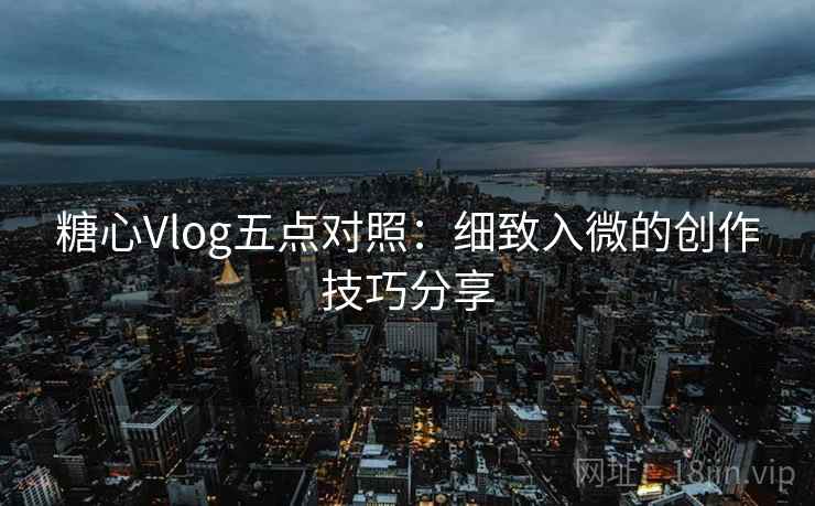 糖心Vlog五点对照：细致入微的创作技巧分享