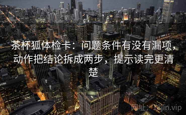 茶杯狐体检卡：问题条件有没有漏项，动作把结论拆成两步，提示读完更清楚