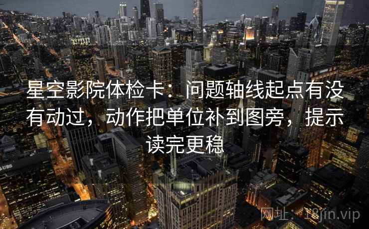 星空影院体检卡：问题轴线起点有没有动过，动作把单位补到图旁，提示读完更稳