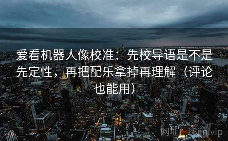 爱看机器人像校准：先校导语是不是先定性，再把配乐拿掉再理解（评论也能用）