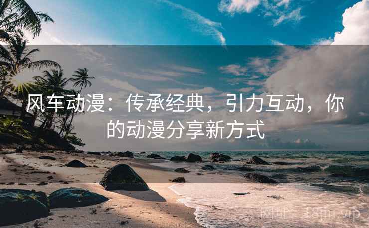 风车动漫：传承经典，引力互动，你的动漫分享新方式