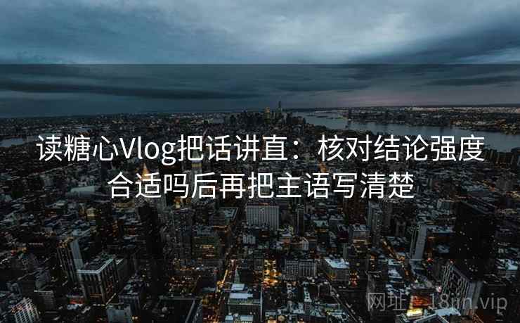 读糖心Vlog把话讲直：核对结论强度合适吗后再把主语写清楚