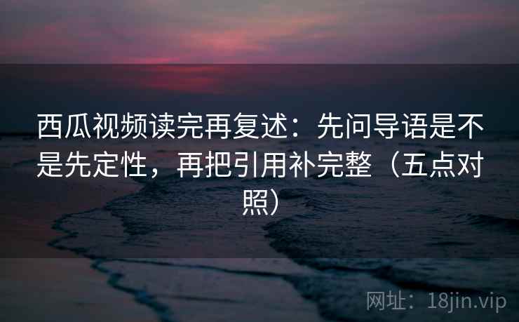 西瓜视频读完再复述：先问导语是不是先定性，再把引用补完整（五点对照）