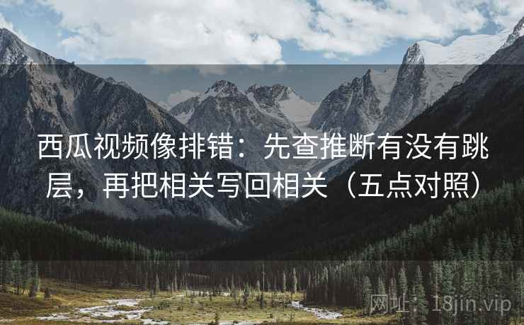 西瓜视频像排错:先查推断有没有跳层,再把相关写回相关(五点对照)