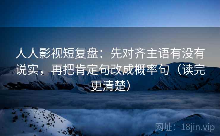 人人影视短复盘:先对齐主语有没有说实,再把肯定句改成概率句(读完更清楚)