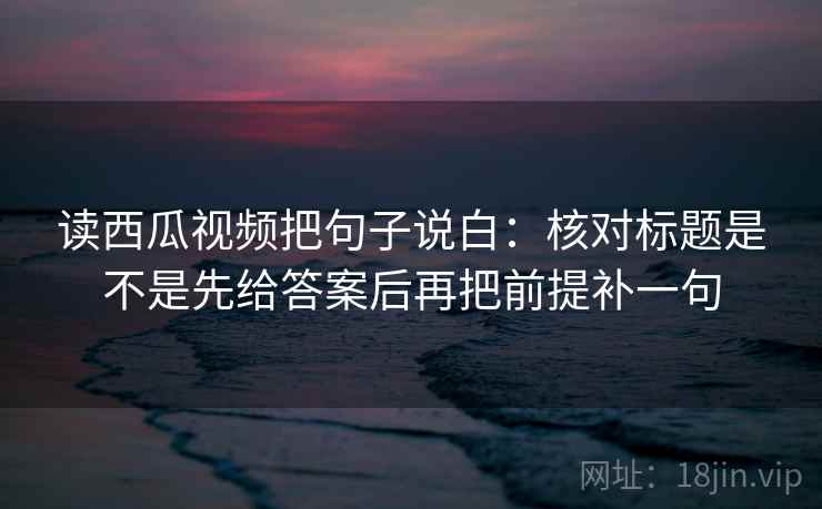 读西瓜视频把句子说白:核对标题是不是先给答案后再把前提补一句 第2张 读西瓜视频把句子说白:核对标题是不是先给答案后再把前提补一句 第2张