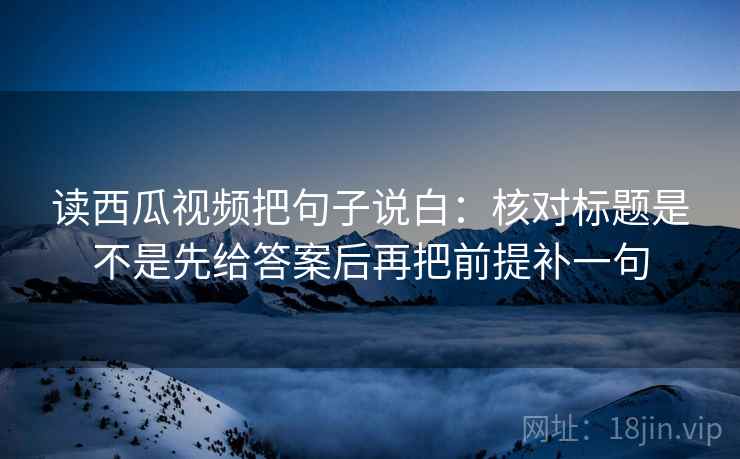 读西瓜视频把句子说白:核对标题是不是先给答案后再把前提补一句 第1张 读西瓜视频把句子说白:核对标题是不是先给答案后再把前提补一句 第1张
