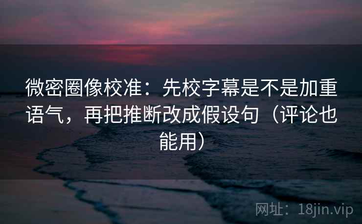 微密圈像校准:先校字幕是不是加重语气,再把推断改成假设句(评论也能用)