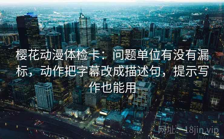 樱花动漫体检卡:问题单位有没有漏标,动作把字幕改成描述句,提示写作也能用