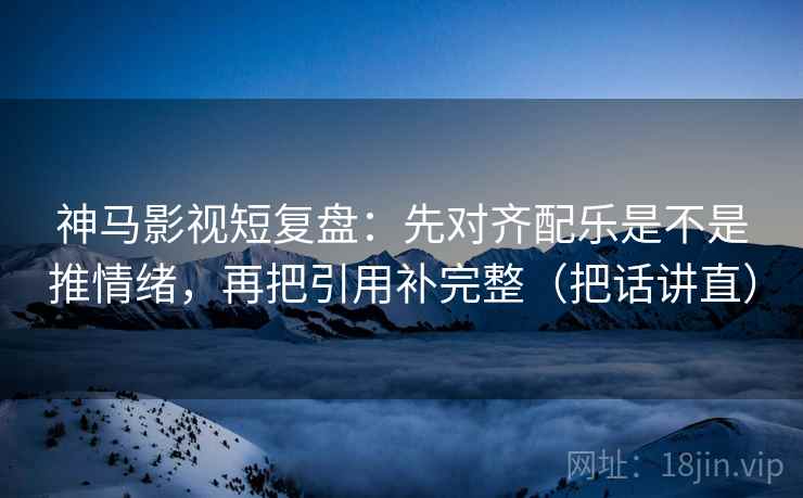 神马影视短复盘:先对齐配乐是不是推情绪,再把引用补完整(把话讲直)
