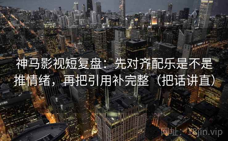 神马影视短复盘:先对齐配乐是不是推情绪,再把引用补完整(把话讲直)