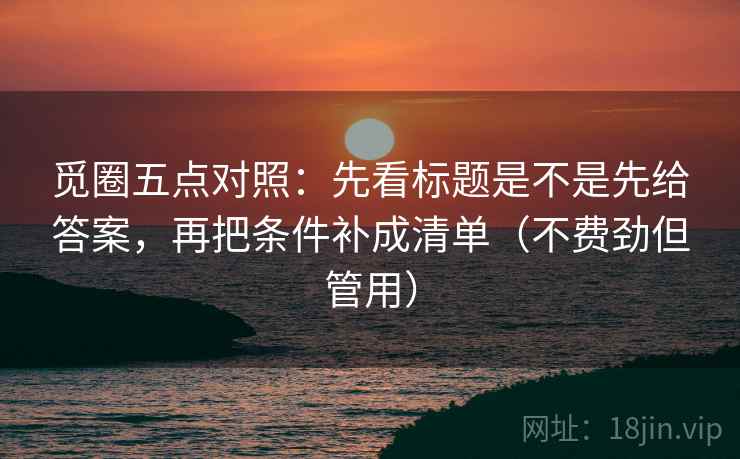 觅圈五点对照:先看标题是不是先给答案,再把条件补成清单(不费劲但管用) 第2张 觅圈五点对照:先看标题是不是先给答案,再把条件补成清单(不费劲但管用) 第2张