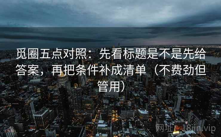觅圈五点对照:先看标题是不是先给答案,再把条件补成清单(不费劲但管用) 第1张 觅圈五点对照:先看标题是不是先给答案,再把条件补成清单(不费劲但管用) 第1张