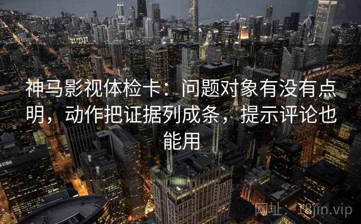 神马影视体检卡：问题对象有没有点明，动作把证据列成条，提示评论也能用  第2张