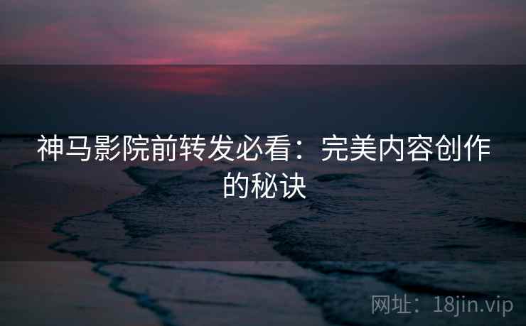 神马影院前转发必看:完美内容创作的秘诀 第2张 神马影院前转发必看:完美内容创作的秘诀 第2张