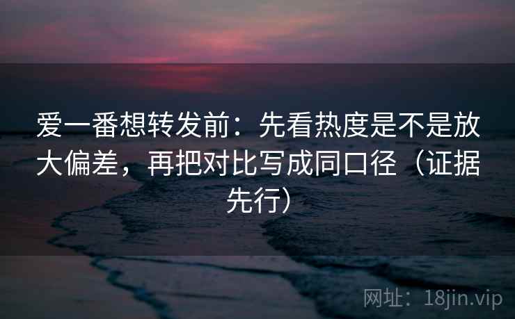 爱一番想转发前:先看热度是不是放大偏差,再把对比写成同口径(证据先行) 第2张 爱一番想转发前:先看热度是不是放大偏差,再把对比写成同口径(证据先行) 第2张