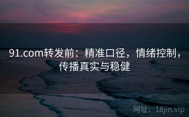 91.com转发前:精准口径,情绪控制,传播真实与稳健 第2张 91.com转发前:精准口径,情绪控制,传播真实与稳健 第2张