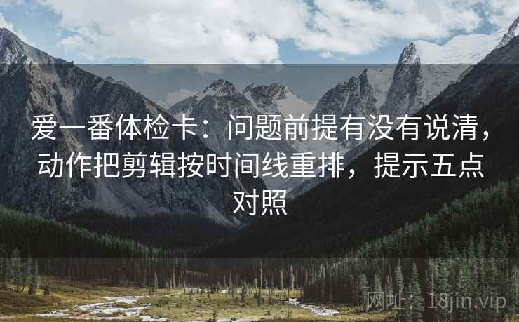 爱一番体检卡:问题前提有没有说清,动作把剪辑按时间线重排,提示五点对照