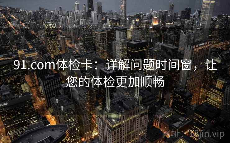 91.com体检卡：详解问题时间窗，让您的体检更加顺畅  第1张
