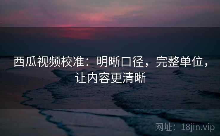 西瓜视频校准:明晰口径,完整单位,让内容更清晰