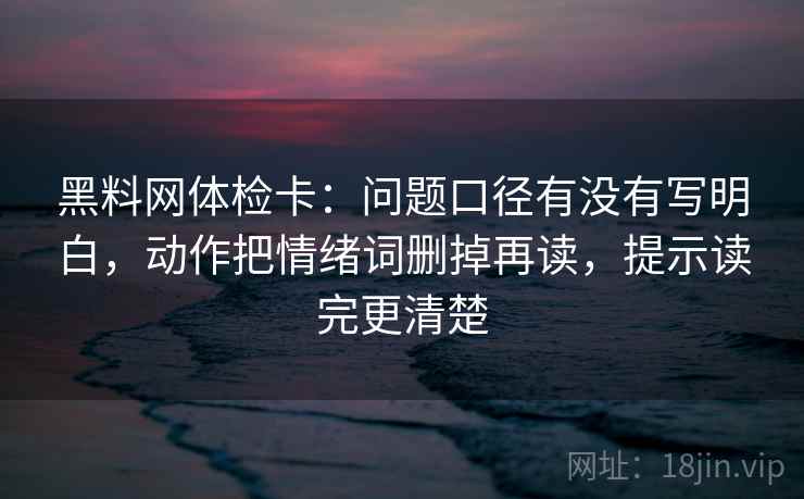 黑料网体检卡:问题口径有没有写明白,动作把情绪词删掉再读,提示读完更清楚