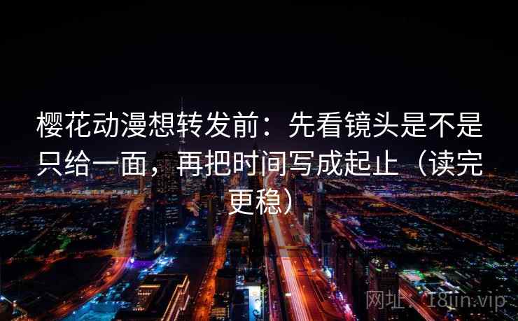樱花动漫想转发前：先看镜头是不是只给一面，再把时间写成起止（读完更稳）