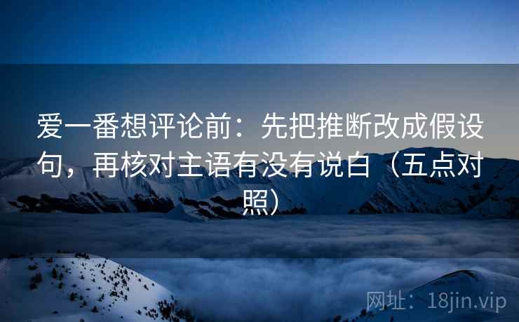 爱一番想评论前:先把推断改成假设句,再核对主语有没有说白(五点对照) 第1张 爱一番想评论前:先把推断改成假设句,再核对主语有没有说白(五点对照) 第1张