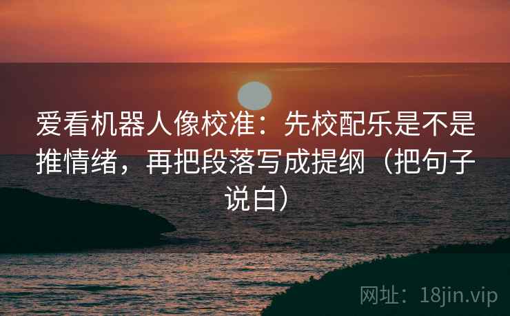 爱看机器人像校准:先校配乐是不是推情绪,再把段落写成提纲(把句子说白)