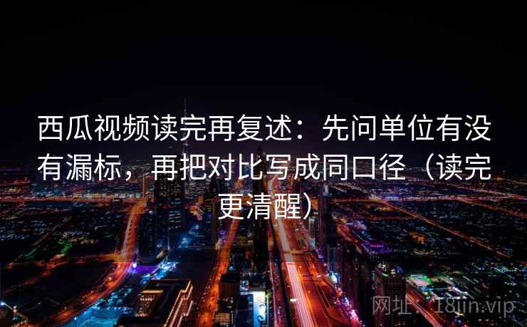 西瓜视频读完再复述:先问单位有没有漏标,再把对比写成同口径(读完更清醒)